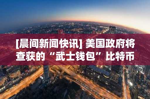 [晨间新闻快讯] 美国政府将查获的“武士钱包”比特币纳入战略储备资产等