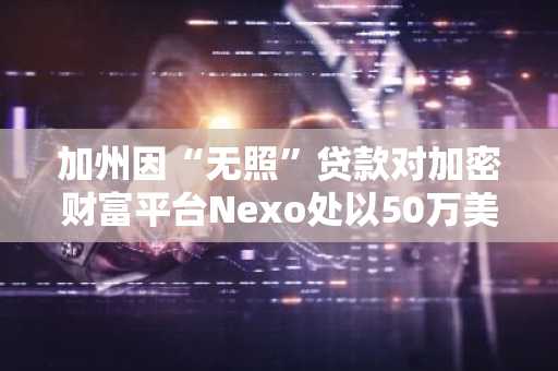 加州因“无照”贷款对加密财富平台Nexo处以50万美元罚款