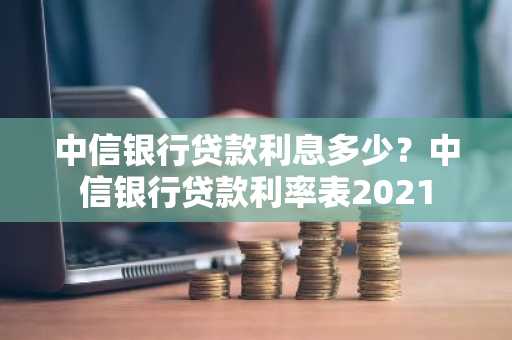 中信银行贷款利息多少？中信银行贷款利率表2021