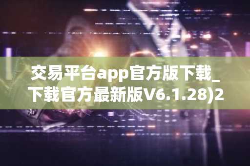 交易平台app官方版下载_下载官方最新版V6.1.28)2022版