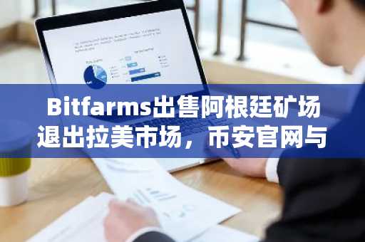 Bitfarms出售阿根廷矿场退出拉美市场，币安官网与欧易官网用户关注交易动态