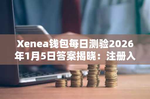 Xenea钱包每日测验2026年1月5日答案揭晓：注册入口 APP下载指南