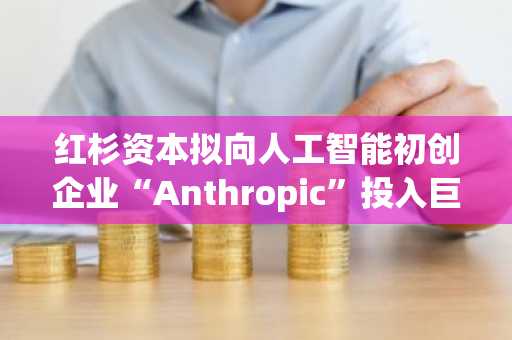 红杉资本拟向人工智能初创企业“Anthropic”投入巨额资金