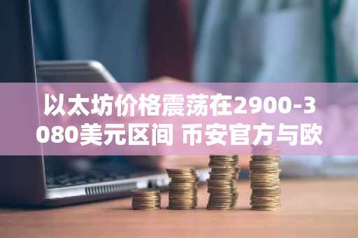 以太坊价格震荡在2900-3080美元区间 币安官方与欧易官方助你把握市场趋势