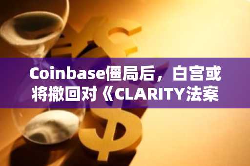 Coinbase僵局后，白宫或将撤回对《CLARITY法案》的支持