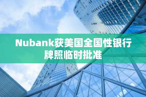 Nubank获美国全国性银行牌照临时批准