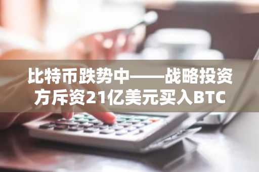 比特币跌势中——战略投资方斥资21亿美元买入BTC