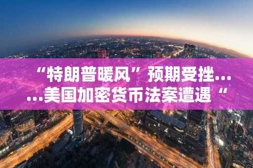 “特朗普暖风”预期受挫……美国加密货币法案遭遇“利息支付”障碍搁浅