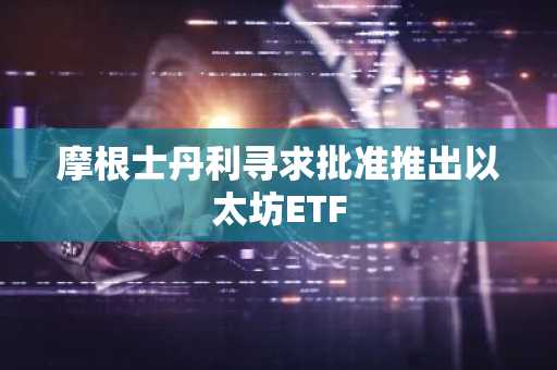 摩根士丹利寻求批准推出以太坊ETF