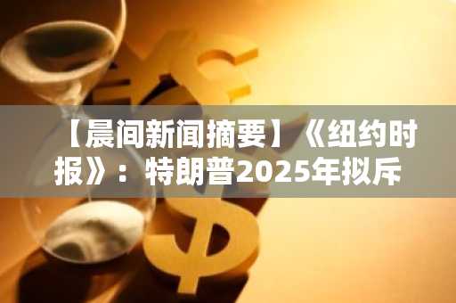 【晨间新闻摘要】《纽约时报》：特朗普2025年拟斥资超14亿美元购入比特币等加密货币
