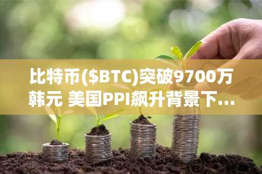 比特币($BTC)突破9700万韩元 美国PPI飙升背景下……“周线收于93,500美元成续涨关键”