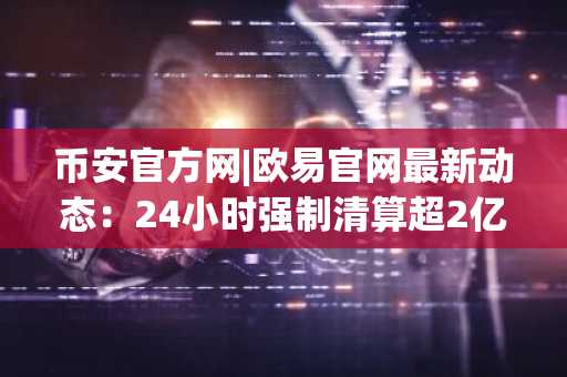 币安官方网|欧易官网最新动态：24小时强制清算超2亿美元，市场趋势加剧波动