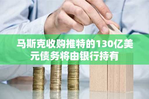 马斯克收购推特的130亿美元债务将由银行持有