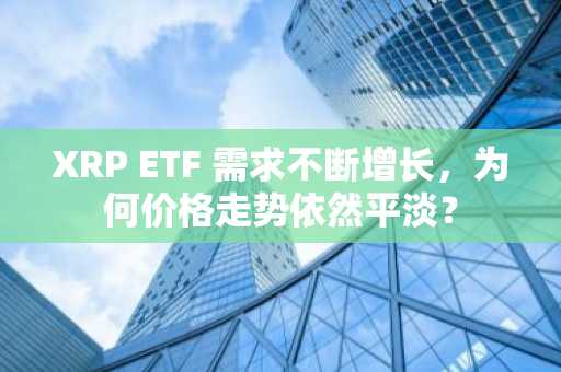 XRP ETF 需求不断增长，为何价格走势依然平淡？