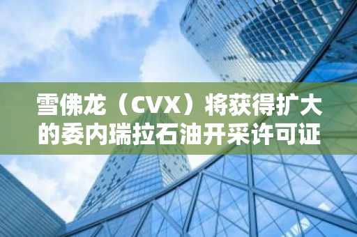 雪佛龙（CVX）将获得扩大的委内瑞拉石油开采许可证