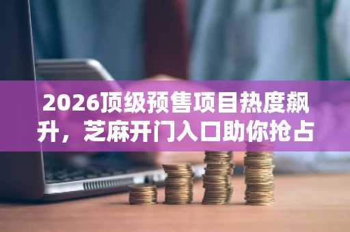 2026顶级预售项目热度飙升，芝麻开门入口助你抢占先机