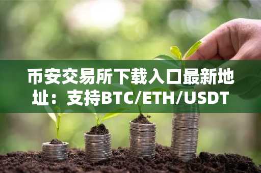 币安交易所下载入口最新地址：支持BTC/ETH/USDT等主流币种交易，注册即享低手续费
