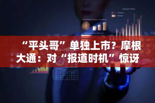 “平头哥”单独上市？摩根大通：对“报道时机”惊讶，估值或占阿里市值6-14%