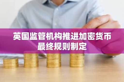 英国监管机构推进加密货币最终规则制定