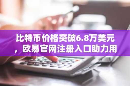 比特币价格突破6.8万美元，欧易官网注册入口助力用户快速参与交易