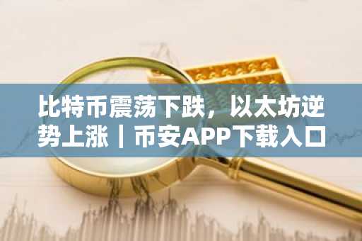 比特币震荡下跌，以太坊逆势上涨｜币安APP下载入口最新地址
