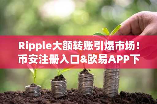 Ripple大额转账引爆市场!币安注册入口&欧易APP下载助你把握XRP暴涨机会