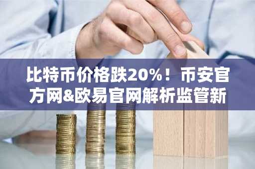 比特币价格跌20%！币安官方网&欧易官网解析监管新政下市场趋势