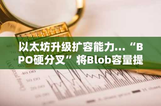 以太坊升级扩容能力…“BPO硬分叉”将Blob容量提升40%