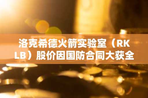 洛克希德火箭实验室（RKLB）股价因国防合同大获全胜创历史新高
