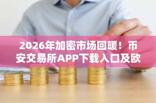 2026年加密市场回暖！币安交易所APP下载入口及欧易官方网注册地址速览