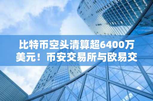 比特币空头清算超6400万美元！币安交易所与欧易交易所入口下载助你把握市场趋势