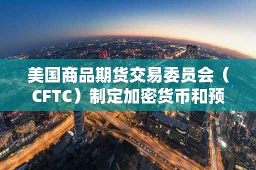美国商品期货交易委员会（CFTC）制定加密货币和预测市场新规则