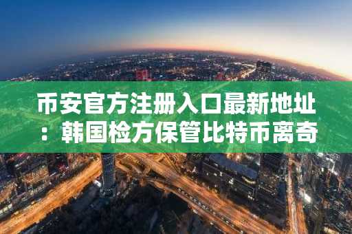 币安官方注册入口最新地址：韩国检方保管比特币离奇失踪事件引发安全警醒
