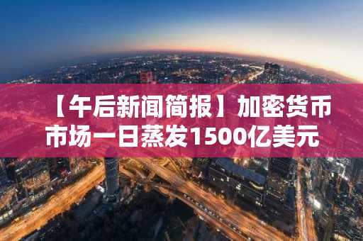 【午后新闻简报】加密货币市场一日蒸发1500亿美元 及其他资讯