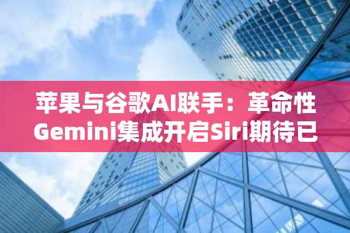 苹果与谷歌AI联手：革命性Gemini集成开启Siri期待已久的蜕变