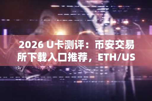 2026 U卡测评：币安交易所下载入口推荐，ETH/USDT/BTC等主流币交易首选
