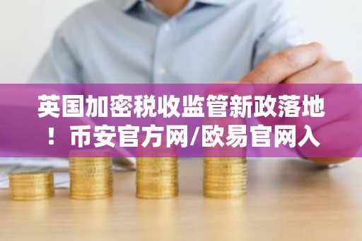 英国加密税收监管新政落地！币安官方网/欧易官网入口速览，全球数据共享将至