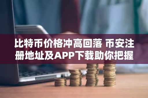 比特币价格冲高回落 币安注册地址及APP下载助你把握交易节奏
