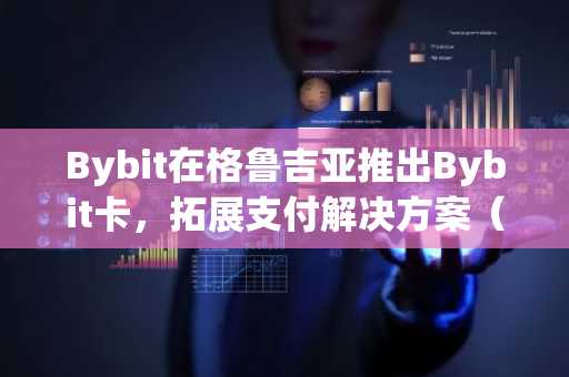 Bybit在格鲁吉亚推出Bybit卡，拓展支付解决方案（1月28日）