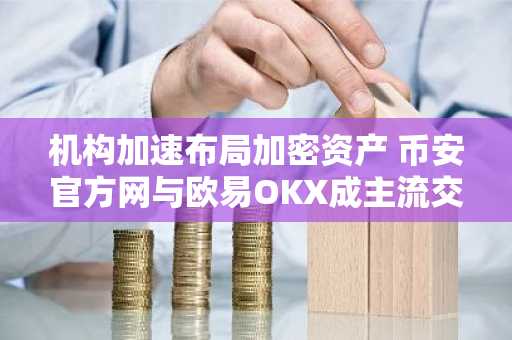 机构加速布局加密资产 币安官方网与欧易OKX成主流交易入口