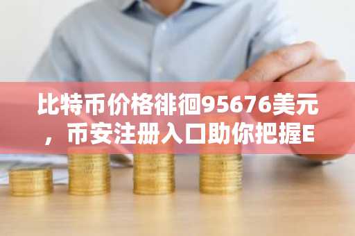比特币价格徘徊95676美元，币安注册入口助你把握ETF吸筹机遇