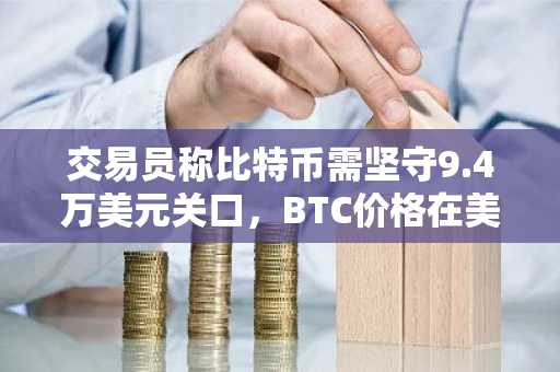 交易员称比特币需坚守9.4万美元关口，BTC价格在美国市场开盘时回落