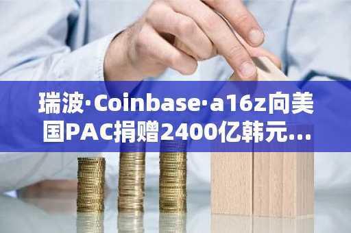 瑞波·Coinbase·a16z向美国PAC捐赠2400亿韩元……“亲加密货币政界进军”正式启动