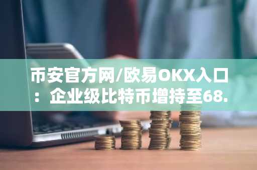 币安官方网/欧易OKX入口：企业级比特币增持至68.7万枚，12.5亿美元资金来源曝光