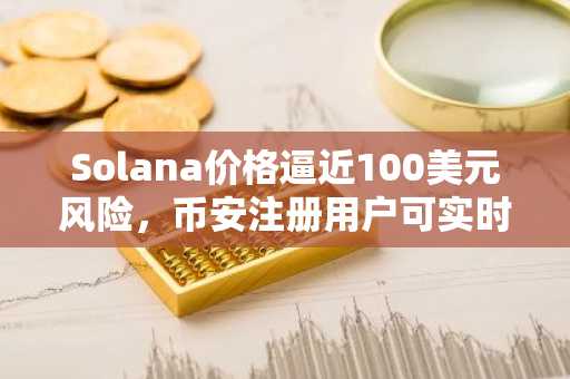 Solana价格逼近100美元风险，币安注册用户可实时追踪行情