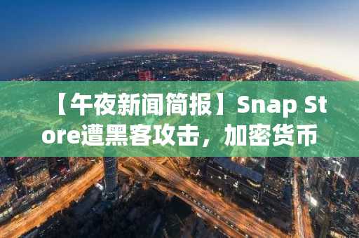 【午夜新闻简报】Snap Store遭黑客攻击，加密货币钱包应用伪装成陷阱 及更多新闻