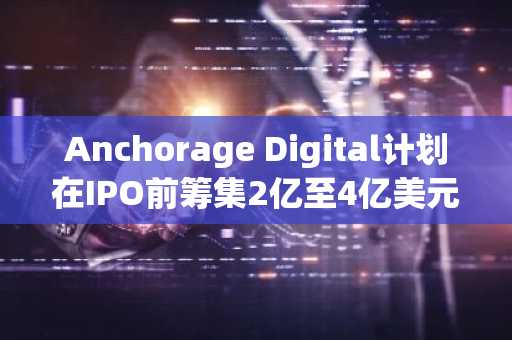 Anchorage Digital计划在IPO前筹集2亿至4亿美元资金。